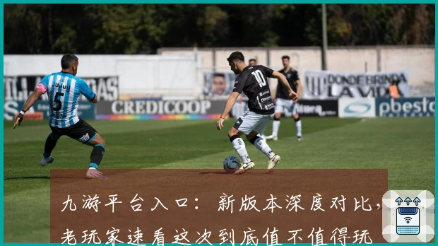 九游平台入口：新版本深度对比，老玩家速看这次到底值不值得玩
