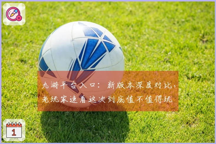 九游平台入口：新版本深度对比，老玩家速看这次到底值不值得玩